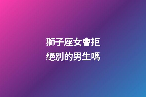 獅子座女會拒絕別的男生嗎-第1張-星座運勢-玄機派