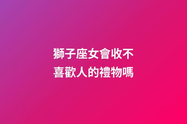 獅子座女會收不喜歡人的禮物嗎-第1張-星座運勢-玄機派