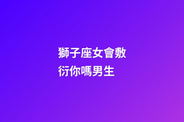 獅子座女會敷衍你嗎男生-第1張-星座運勢-玄機派