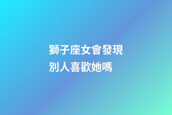 獅子座女會發現別人喜歡她嗎-第1張-星座運勢-玄機派