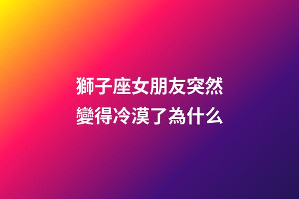 獅子座女朋友突然變得冷漠了為什么-第1張-星座運勢-玄機派