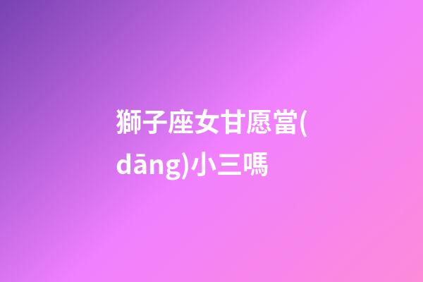 獅子座女甘愿當(dāng)小三嗎-第1張-星座運(yùn)勢-玄機(jī)派