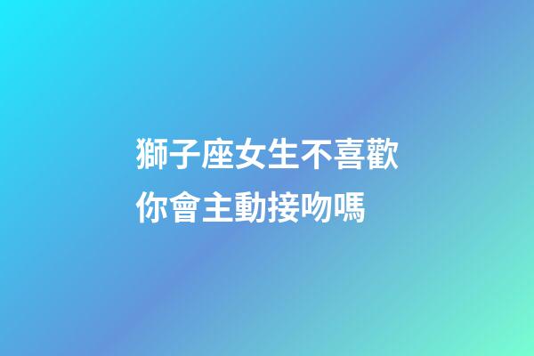 獅子座女生不喜歡你會主動接吻嗎-第1張-星座運勢-玄機派