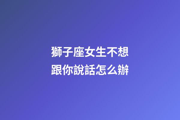 獅子座女生不想跟你說話怎么辦-第1張-星座運(yùn)勢-玄機(jī)派