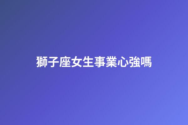 獅子座女生事業心強嗎-第1張-星座運勢-玄機派