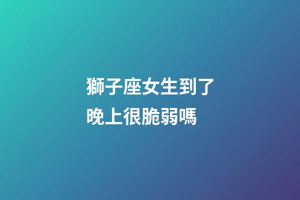 獅子座女生到了晚上很脆弱嗎-第1張-星座運勢-玄機派
