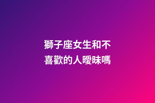 獅子座女生和不喜歡的人曖昧嗎-第1張-星座運勢-玄機派
