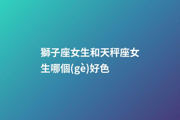獅子座女生和天秤座女生哪個(gè)好色-第1張-星座運(yùn)勢(shì)-玄機(jī)派