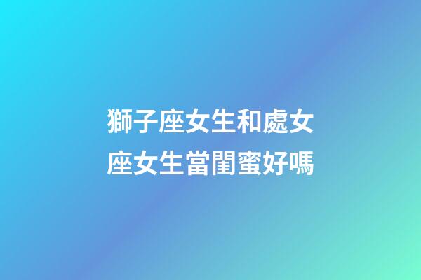 獅子座女生和處女座女生當閨蜜好嗎-第1張-星座運勢-玄機派