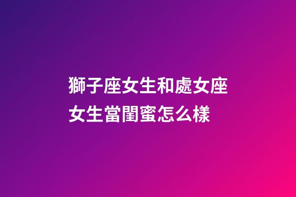 獅子座女生和處女座女生當閨蜜怎么樣-第1張-星座運勢-玄機派