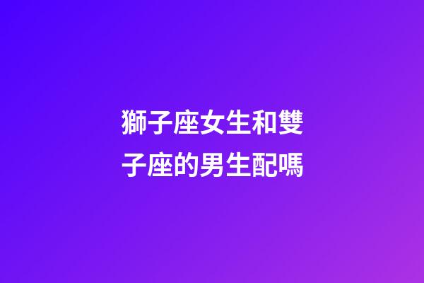 獅子座女生和雙子座的男生配嗎-第1張-星座運勢-玄機派