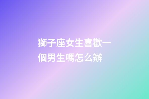 獅子座女生喜歡一個男生嗎怎么辦-第1張-星座運勢-玄機派