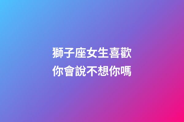 獅子座女生喜歡你會說不想你嗎-第1張-星座運勢-玄機派