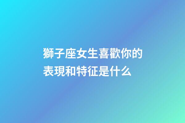 獅子座女生喜歡你的表現和特征是什么-第1張-星座運勢-玄機派