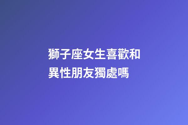 獅子座女生喜歡和異性朋友獨處嗎-第1張-星座運勢-玄機派