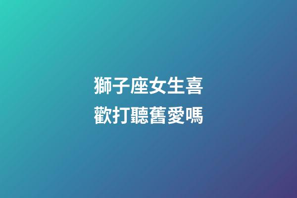 獅子座女生喜歡打聽舊愛嗎-第1張-星座運(yùn)勢-玄機(jī)派