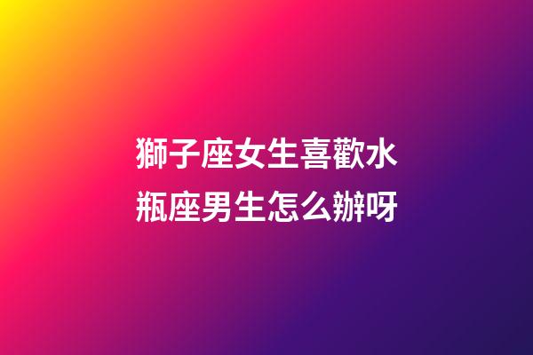 獅子座女生喜歡水瓶座男生怎么辦呀-第1張-星座運勢-玄機派