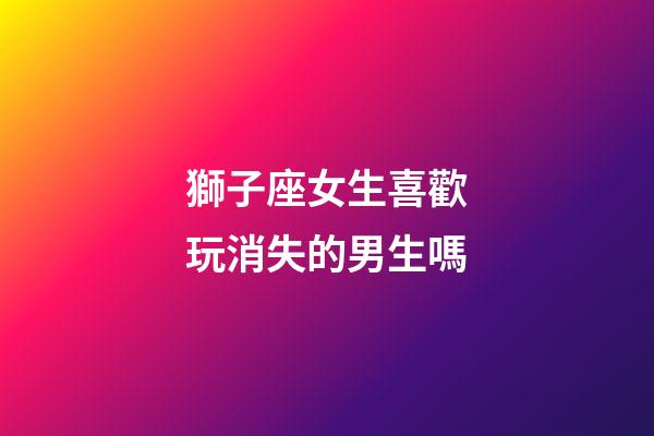 獅子座女生喜歡玩消失的男生嗎-第1張-星座運勢-玄機派