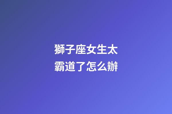 獅子座女生太霸道了怎么辦-第1張-星座運勢-玄機派