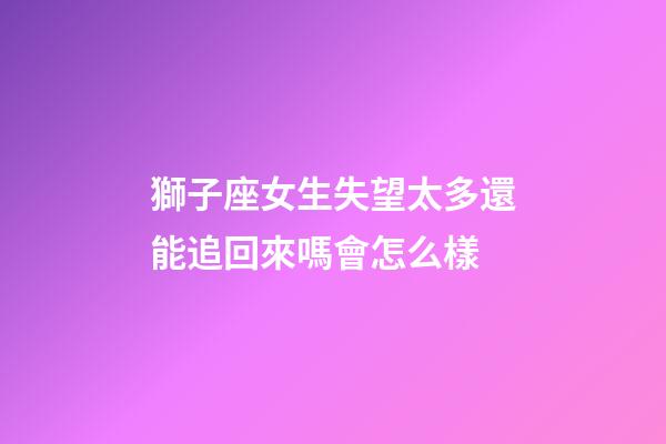獅子座女生失望太多還能追回來嗎會怎么樣-第1張-星座運勢-玄機派