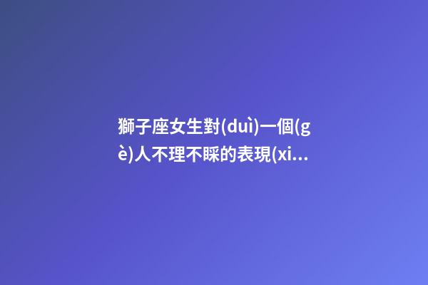 獅子座女生對(duì)一個(gè)人不理不睬的表現(xiàn)-第1張-星座運(yùn)勢(shì)-玄機(jī)派