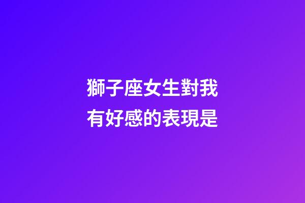 獅子座女生對我有好感的表現是-第1張-星座運勢-玄機派