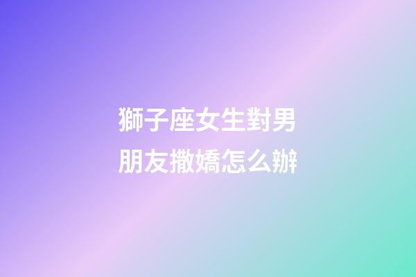 獅子座女生對男朋友撒嬌怎么辦-第1張-星座運勢-玄機派