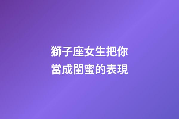 獅子座女生把你當成閨蜜的表現-第1張-星座運勢-玄機派