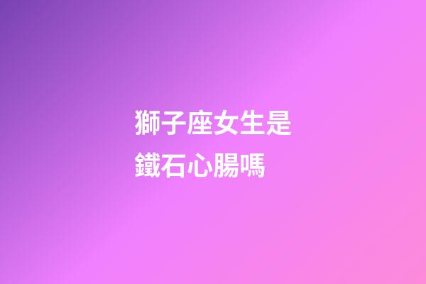 獅子座女生是鐵石心腸嗎