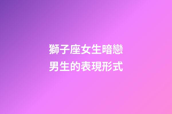 獅子座女生暗戀男生的表現形式-第1張-星座運勢-玄機派