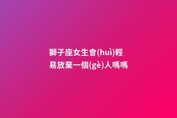 獅子座女生會(huì)輕易放棄一個(gè)人嗎嗎-第1張-星座運(yùn)勢(shì)-玄機(jī)派