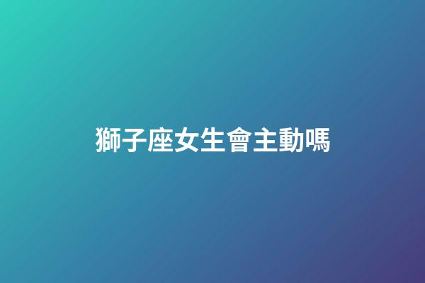獅子座女生會主動嗎-第1張-星座運(yùn)勢-玄機(jī)派