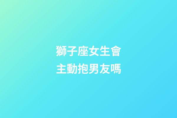 獅子座女生會主動抱男友嗎-第1張-星座運勢-玄機派