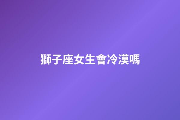 獅子座女生會冷漠嗎-第1張-星座運勢-玄機派