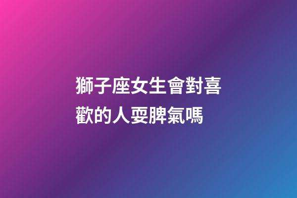 獅子座女生會對喜歡的人耍脾氣嗎-第1張-星座運勢-玄機派