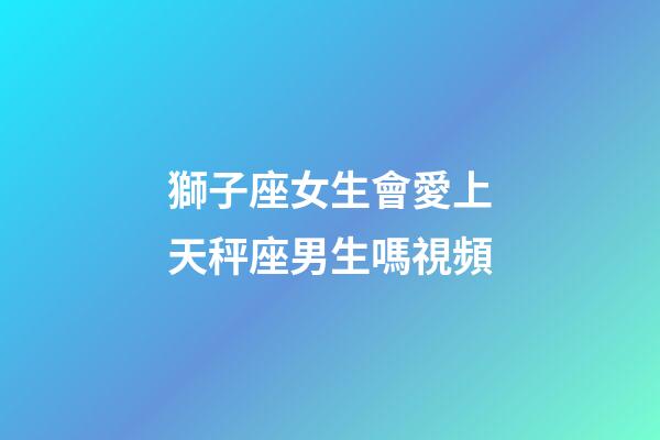 獅子座女生會愛上天秤座男生嗎視頻-第1張-星座運勢-玄機派