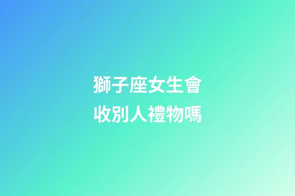 獅子座女生會收別人禮物嗎-第1張-星座運勢-玄機派