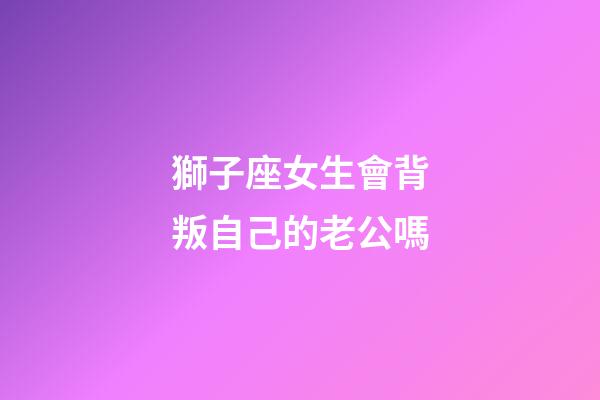獅子座女生會背叛自己的老公嗎-第1張-星座運勢-玄機派