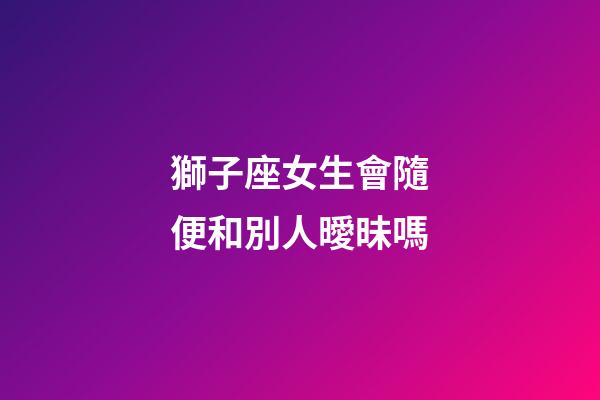 獅子座女生會隨便和別人曖昧嗎-第1張-星座運勢-玄機派