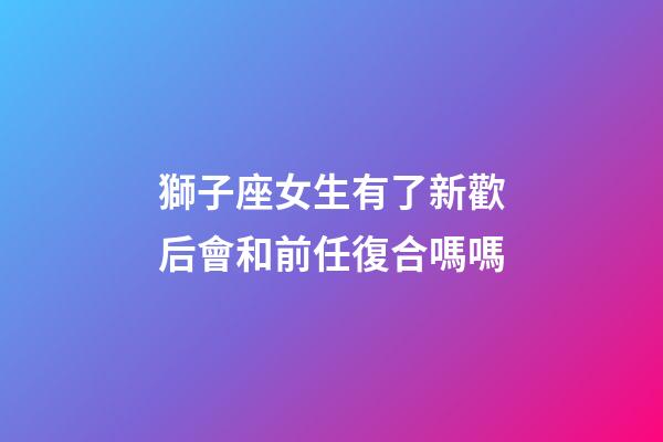 獅子座女生有了新歡后會和前任復合嗎嗎-第1張-星座運勢-玄機派