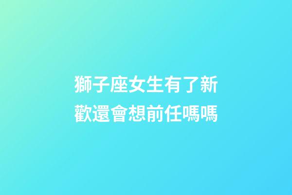 獅子座女生有了新歡還會想前任嗎嗎-第1張-星座運勢-玄機派