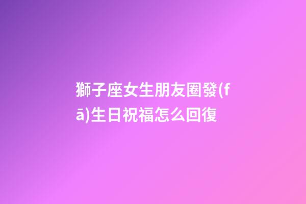 獅子座女生朋友圈發(fā)生日祝福怎么回復