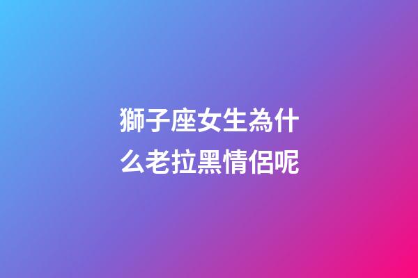獅子座女生為什么老拉黑情侶呢-第1張-星座運(yùn)勢-玄機(jī)派