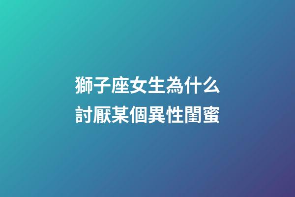 獅子座女生為什么討厭某個異性閨蜜-第1張-星座運勢-玄機派