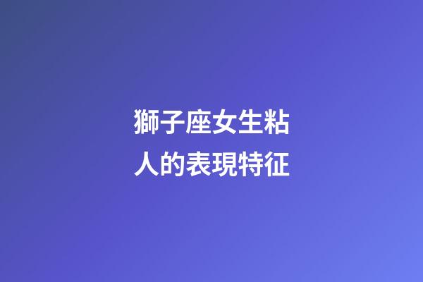 獅子座女生粘人的表現特征-第1張-星座運勢-玄機派