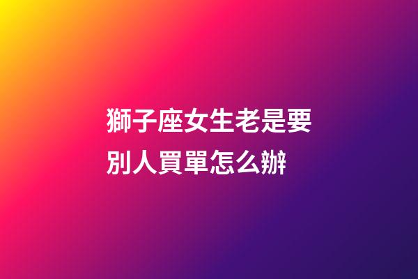 獅子座女生老是要別人買單怎么辦