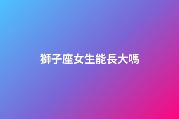 獅子座女生能長大嗎-第1張-星座運勢-玄機派