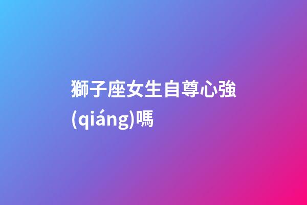 獅子座女生自尊心強(qiáng)嗎-第1張-星座運勢-玄機(jī)派