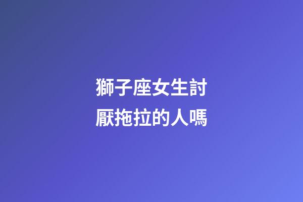獅子座女生討厭拖拉的人嗎-第1張-星座運勢-玄機派