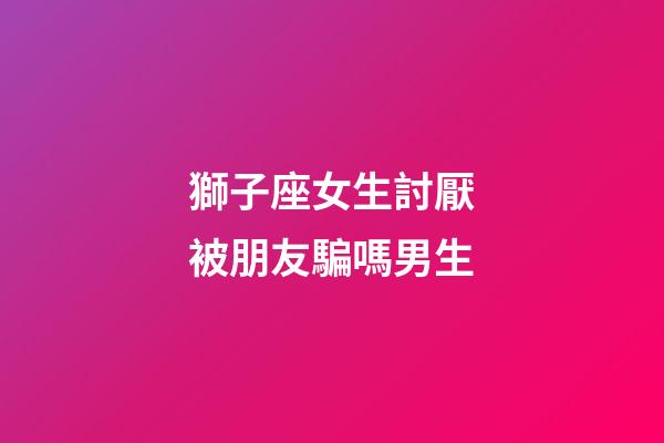 獅子座女生討厭被朋友騙嗎男生-第1張-星座運勢-玄機派